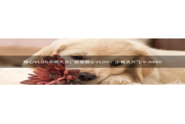 蛇信子糖心vlog：糖心VLOG小桃大片(\